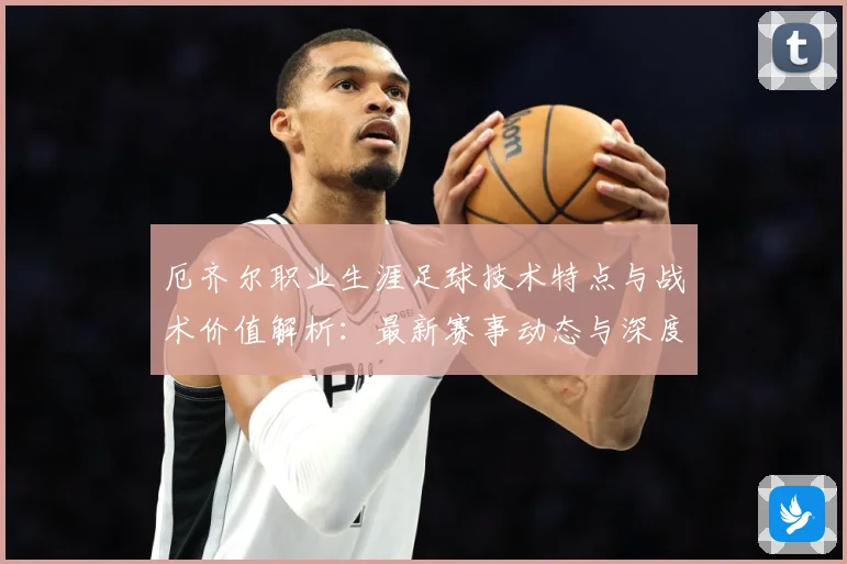 厄齐尔职业生涯足球技术特点与战术价值解析：最新赛事动态与深度分析