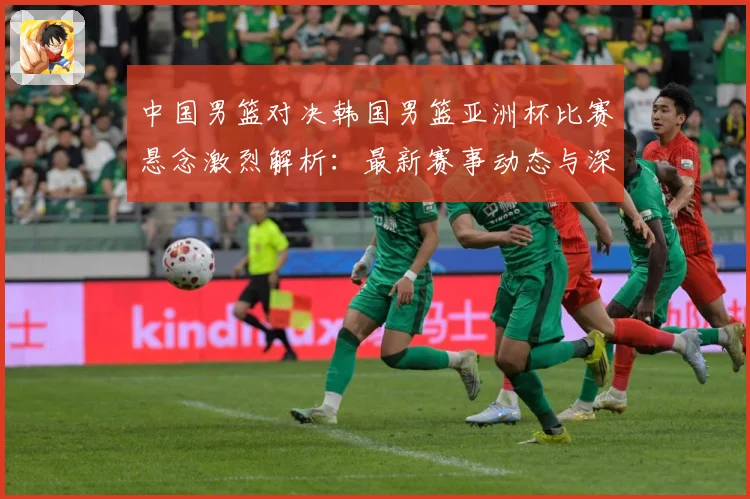 中国男篮对决韩国男篮亚洲杯比赛悬念激烈解析：最新赛事动态与深度分析
