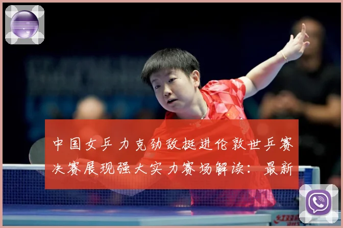 中国女乒力克劲敌挺进伦敦世乒赛决赛展现强大实力赛场解读：最新赛事动态与深度分析