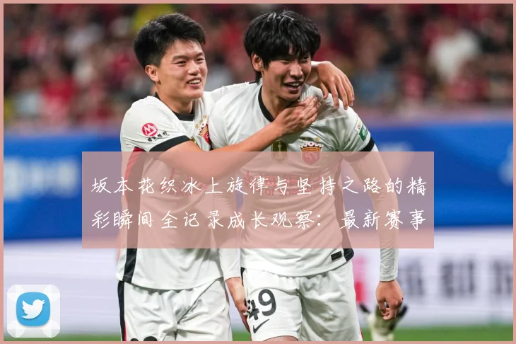 坂本花织冰上旋律与坚持之路的精彩瞬间全记录成长观察：最新赛事动态与深度分析