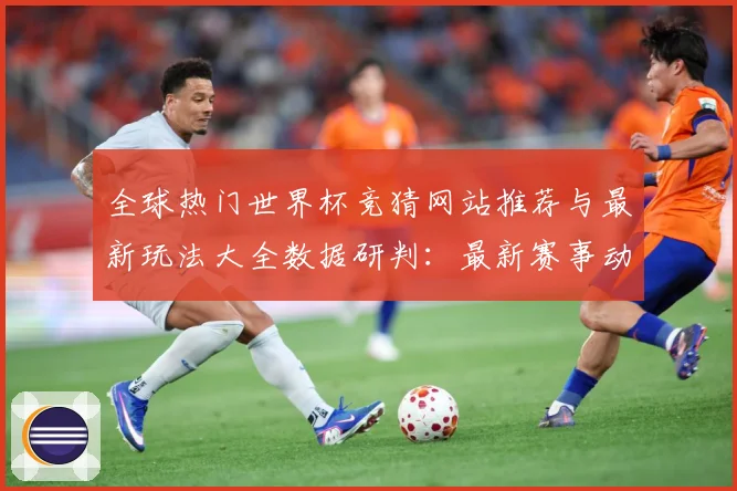 全球热门世界杯竞猜网站推荐与最新玩法大全数据研判：最新赛事动态与深度分析