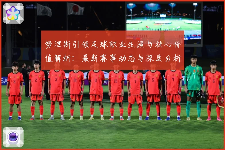 努涅斯引领足球职业生涯与核心价值解析：最新赛事动态与深度分析