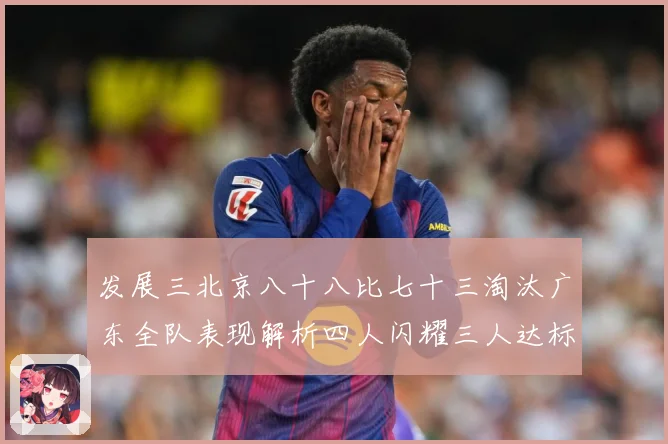 发展三北京八十八比七十三淘汰广东全队表现解析四人闪耀三人达标三赛场复盘：最新赛事动态与深度分析