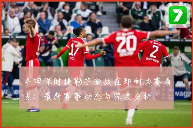 丰田保时捷勒芒激战在即耐力赛看点：最新赛事动态与深度分析