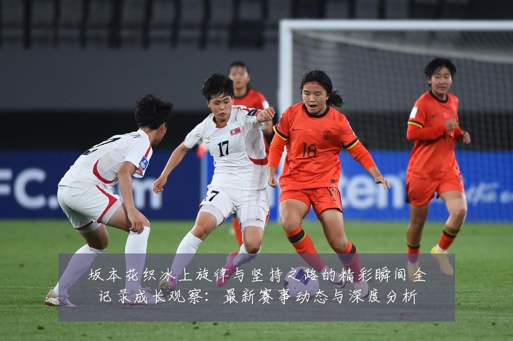 坂本花织冰上旋律与坚持之路的精彩瞬间全记录成长观察:最新赛事动态与深度分析