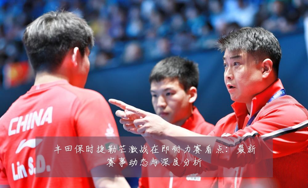 丰田保时捷勒芒激战在即耐力赛看点:最新赛事动态与深度分析